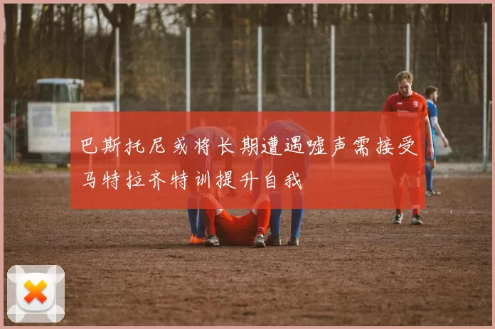巴斯托尼或将长期遭遇嘘声需接受马特拉齐特训提升自我