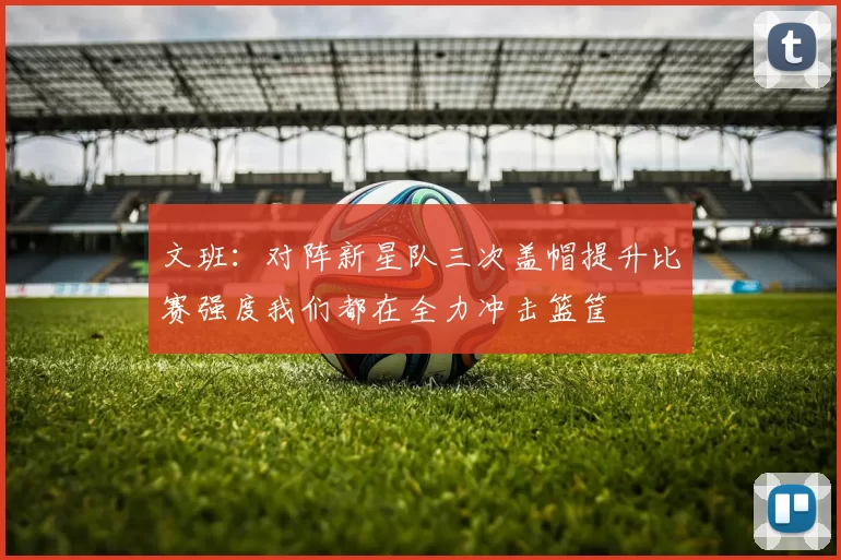 文班：对阵新星队三次盖帽提升比赛强度我们都在全力冲击篮筐