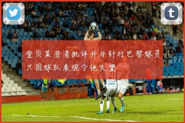登贝莱澄清批评并非针对巴黎球员只因球队表现令他失望