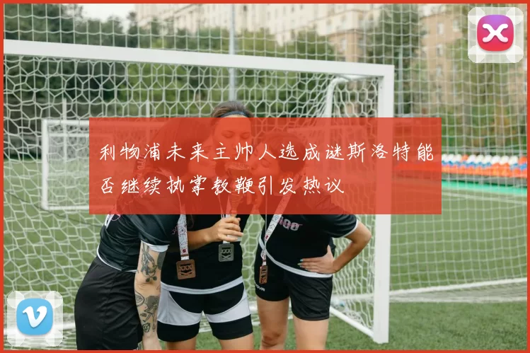 利物浦未来主帅人选成谜斯洛特能否继续执掌教鞭引发热议
