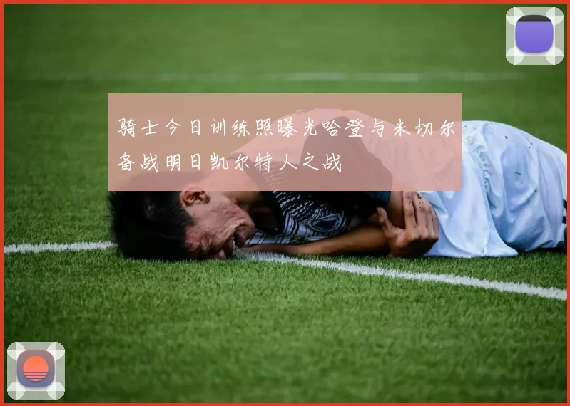 骑士今日训练照曝光哈登与米切尔备战明日凯尔特人之战