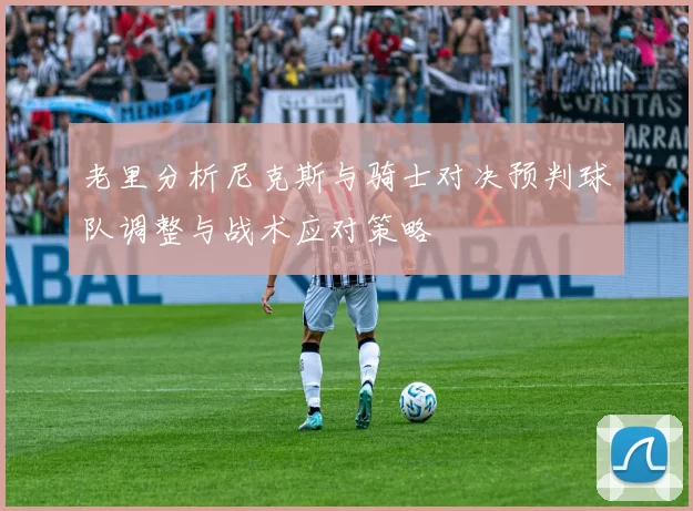 老里分析尼克斯与骑士对决预判球队调整与战术应对策略