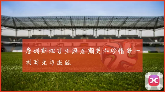 詹姆斯坦言生涯后期更加珍惜每一刻时光与成就