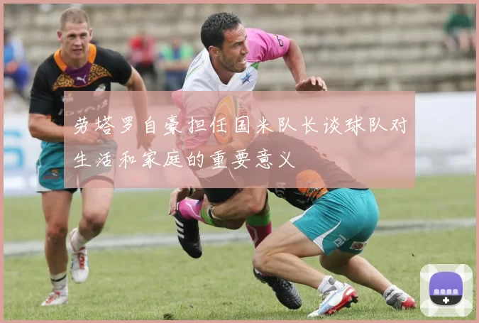 劳塔罗自豪担任国米队长谈球队对生活和家庭的重要意义