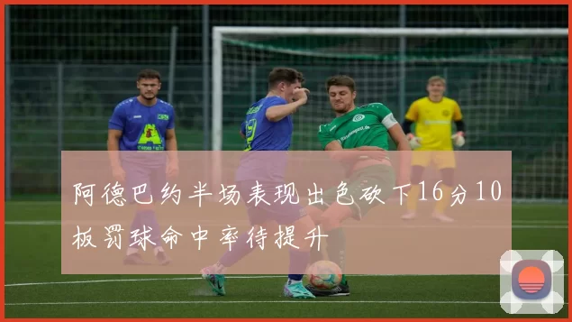 阿德巴约半场表现出色砍下16分10板罚球命中率待提升