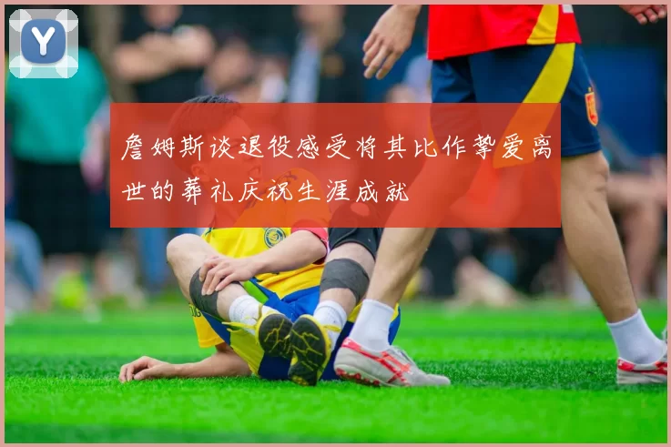 詹姆斯谈退役感受将其比作挚爱离世的葬礼庆祝生涯成就