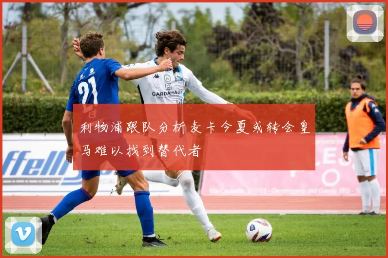 利物浦跟队分析麦卡今夏或转会皇马难以找到替代者