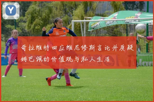 奇拉维特回应维尼修斯言论并质疑姆巴佩的价值观与私人生活