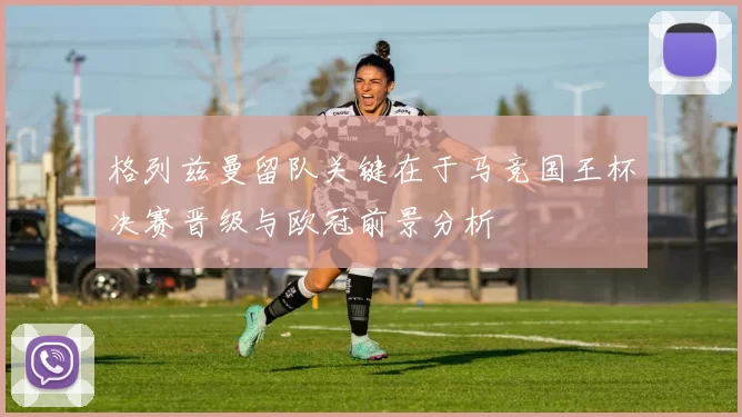 格列兹曼留队关键在于马竞国王杯决赛晋级与欧冠前景分析