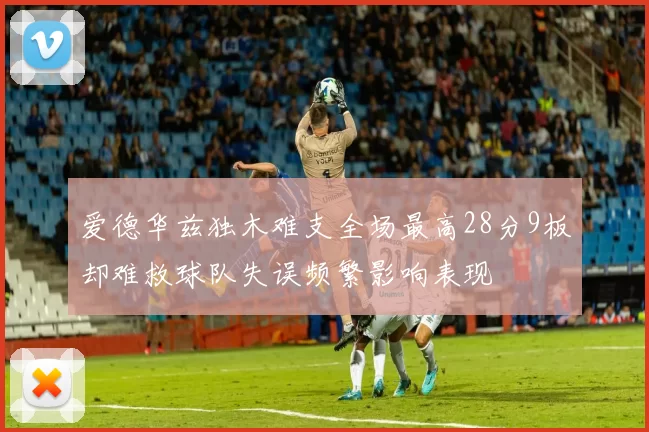 爱德华兹独木难支全场最高28分9板却难救球队失误频繁影响表现