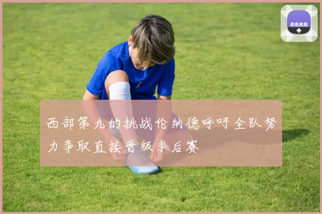 西部第九的挑战伦纳德呼吁全队努力争取直接晋级季后赛
