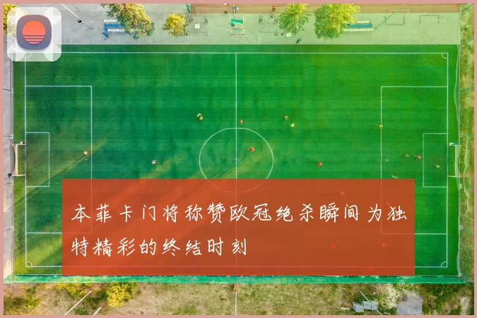 本菲卡门将称赞欧冠绝杀瞬间为独特精彩的终结时刻